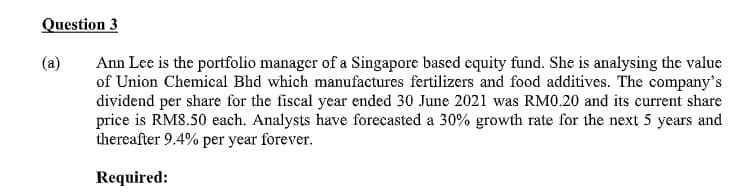 Question 3
(a)
Ann Lee is the portfolio manager of a Singapore based cquity fund. She is analysing the value
of Union Chemical Bhd which manufactures fertilizers and food additives. The company's
dividend per share for the fiscal year ended 30 June 2021 was RM0.20 and its current share
price is RM8.50 each. Analysts have forecasted a 30% growth rate for the next 5 years and
thereafter 9.4% per year forever.
Required:
