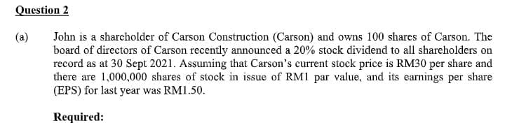 Question 2
(a)
John is a sharcholder of Carson Construction (Carson) and owns 100 shares of Carson. The
board of directors of Carson recently announced a 20% stock dividend to all shareholders on
record as at 30 Sept 2021. Assuming that Carson's current stock price is RM30 per share and
there are 1,000,000 shares of stock in issue of RM1 par value, and its earnings per share
(EPS) for last year was RM1.50.
Required:
