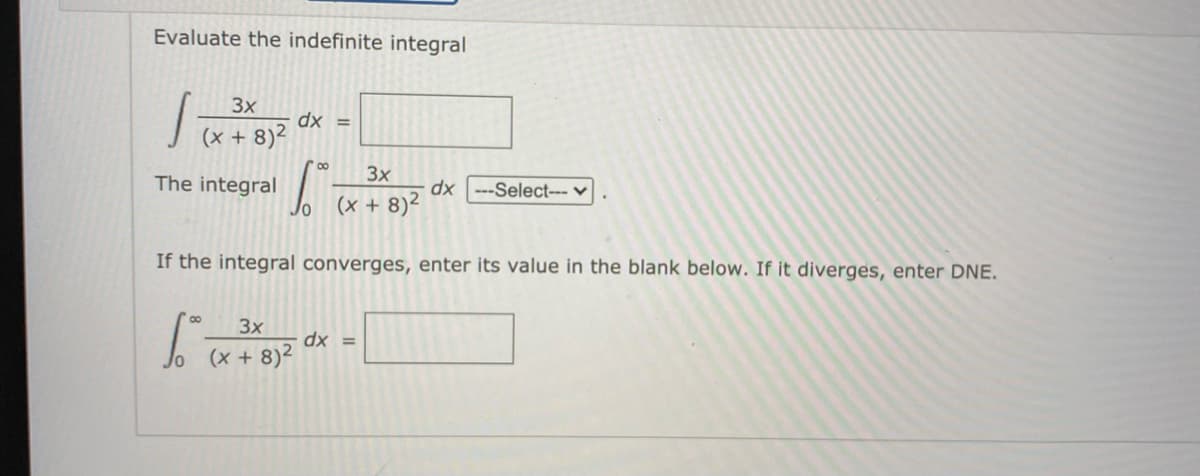 Evaluate the indefinite integral
3x
dx =
(x + 8)2
3x
The integral
dx ---Select--- v
(x + 8)2
If the integral converges, enter its value in the blank below. If it diverges, enter DNE.
3x
dx =
(x + 8)²
