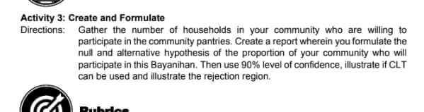 Activity 3: Create and Formulate
Directions: Gather the number of households in your community who are willing to
participate in the community pantries. Create a report wherein you formulate the
null and alternative hypothesis of the proportion of your community who will
participate in this Bayanihan. Then use 90% level of confidence, illustrate if CLT
can be used and illustrate the rejection region.
Rubrice
