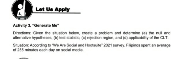 Let Us Apply
Activity 3. "Generate Me"
Directions: Given the situation below, create a problem and determine (a) the null and
altemative hypotheses, (b) test statistic, (c) rejection region, and (d) applicability of the CLT.
Situation: According to "We Are Social and Hootsuite" 2021 survey, Filipinos spent an average
of 255 minutes each day on social media.
