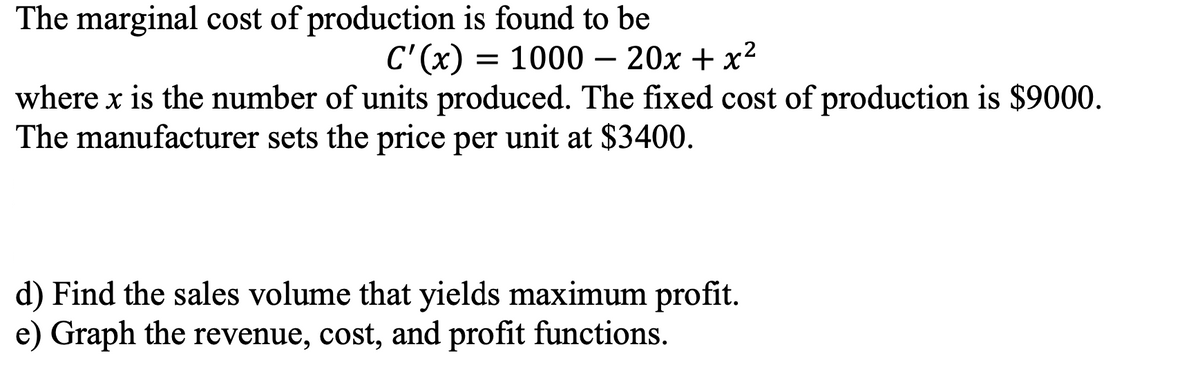 The marginal cost of production is found to be
C'(x) = 1000 – 20x + x²
where x is the number of units produced. The fixed cost of production is $9000.
The manufacturer sets the price per unit at $3400.
d) Find the sales volume that yields maximum profit.
e) Graph the revenue, cost, and profit functions.
