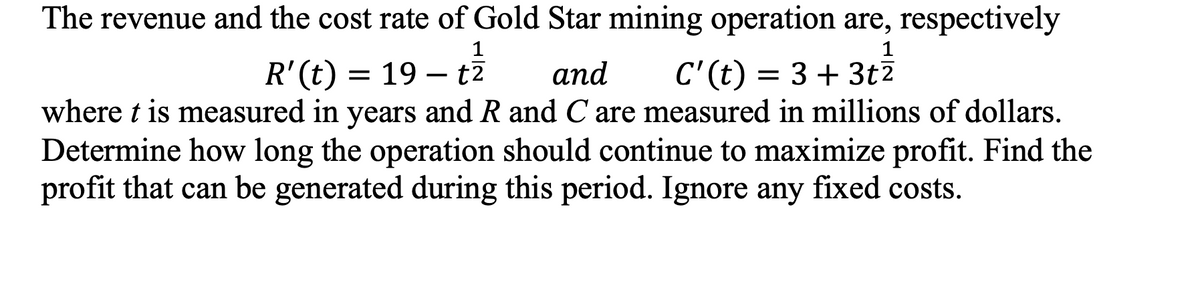 The revenue and the cost rate of Gold Star mining operation are, respectively
1
1
R'(t)
= 19 – t7
аnd
C'(t) = 3 + 3t?
where t is measured in years and R and C are measured in millions of dollars.
Determine how long the operation should continue to maximize profit. Find the
profit that can be generated during this period. Ignore any fixed costs.
