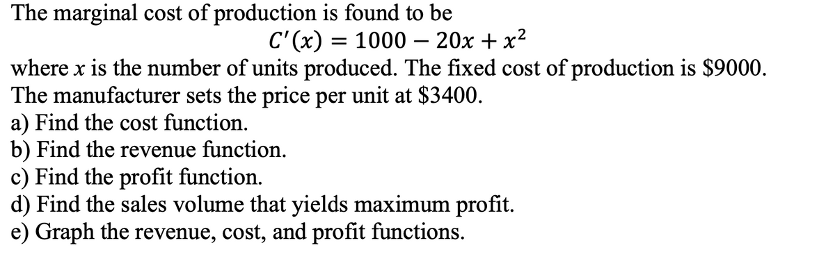The marginal cost of production is found to be
С (х) 3D 1000 — 20х + х2
where x is the number of units produced. The fixed cost of production is $9000.
The manufacturer sets the price per unit at $3400.
a) Find the cost function.
b) Find the revenue function.
c) Find the profit function.
d) Find the sales volume that yields maximum profit.
e) Graph the revenue, cost, and profit functions.
