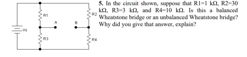5. In the circuit shown, suppose that R1=1 kN, R2=30
kN, R3=3 kN, and R4=10 kQ. Is this a balanced
Wheatstone bridge or an unbalanced Wheatstone bridge?
Why did you give that answer, explain?
R1
R3
R4
