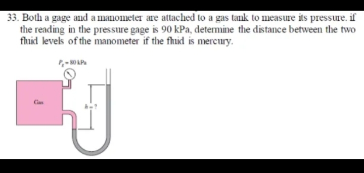 33. Both a gage and a manometer are attached to a gas tank to measure its pressure. if
the reading in the pressure gage is 90 kPa, determine the distance between the two
fhuid levels of the manometer if the fhuid is mercury.
Gas
