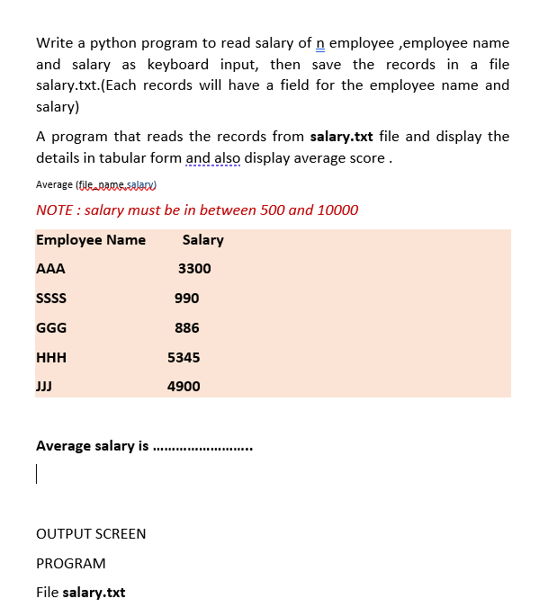 Write a python program to read salary of n employee ,employee name
and salary as keyboard input, then save the records in a file
salary.txt.(Each records will have a field for the employee name and
salary)
A program that reads the records from salary.txt file and display the
details in tabular form and also display average score.
Average (fileaRamssalan)
NOTE : salary must be in between 500 and 10000
Employee Name
Salary
AAA
3300
SSss
990
GGG
886
HHH
5345
JJ
4900
Average salary is .
......... ..
OUTPUT SCREEN
PROGRAM
File salary.txt
