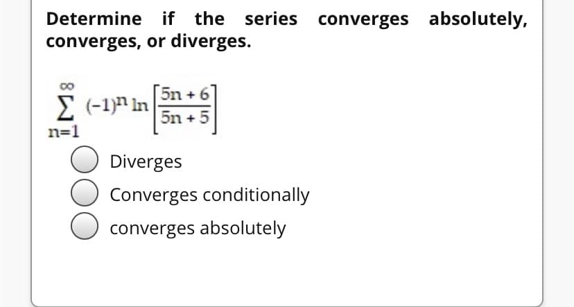 Determine if the series converges absolutely,
converges, or diverges.
5n + 6
E (-1)n In
5n + 5
n=1
Diverges
Converges conditionally
converges absolutely
