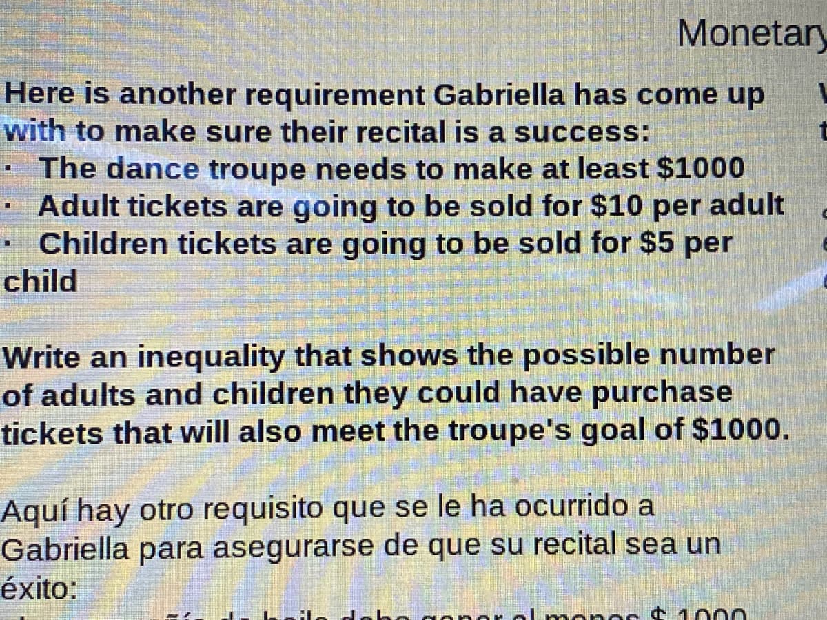 Monetary
Here is another requirement Gabriella has come up
with to make sure their recital is a success:
· The dance troupe needs to make at least $1000
· Adult tickets are going to be sold for $10 per adult
Children tickets are going to be sold for $5 per
child
Write an inequality that shows the possible number
of adults and children they could have purchase
tickets that will also meet the troupe's goal of $1000.
Aquí hay otro requisito que se le ha ocurrido a
Gabriella para asegurarse de que su recital sea un
éxito:
o do
1000
