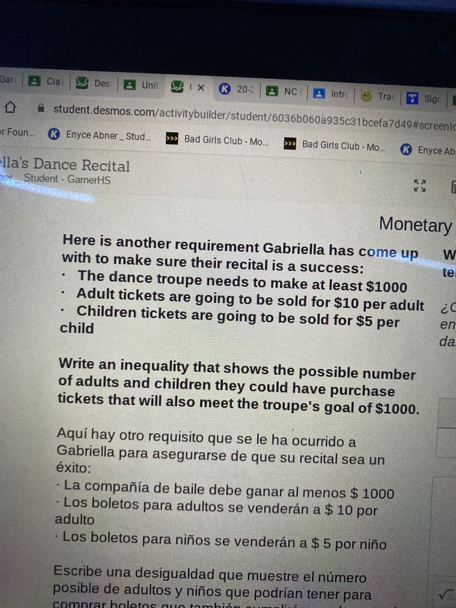 Garn
A Clas
Des
A Unit
K 20-2
と NC
A Intro
O Trac
Sign
A student.desmos.com/activitybuilder/student/6036b060a935c31bcefa7d49#screenlc
ar Foun.
K Enyce Abner Stud.
>>» Bad Girls Club - Mo...
>>> Bad Girls Club - Mo...
K Enyce Ab.
ella's Dance Recital
Student - GarnerHS
ner
Monetary
Here is another requirement Gabriella has come up
with to make sure their recital is a success:
te
The dance troupe needs to make at least $1000
Adult tickets are going to be sold for $10 per adult
Children tickets are going to be sold for $5 per
en
child
da
Write an inequality that shows the possible number
of adults and children they could have purchase
tickets that will also meet the troupe's goal of $1000.
Aquí hay otro requisito que se le ha ocurrido a
Gabriella para asegurarse de que su recital sea un
éxito:
· La compañía de baile debe ganar al menos $ 1000
· Los boletos para adultos se venderán a $ 10 por
adulto
Los boletos para niños se venderán a $ 5
por niño
Escribe una desigualdad que muestre el número
posible de adultos y niños que podrían tener para
comprar holetos quo tambión
