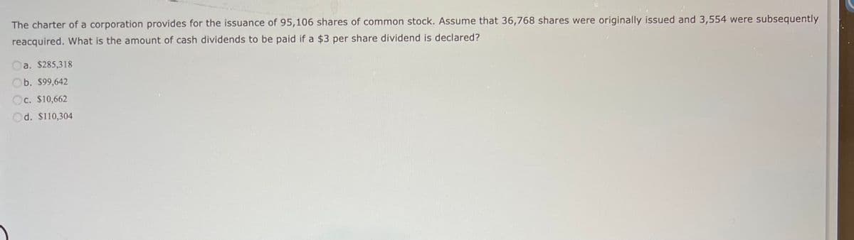 The charter of a corporation provides for the issuance of 95,106 shares of common stock. Assume that 36,768 shares were originally issued and 3,554 were subsequently
reacquired. What is the amount of cash dividends to be paid if a $3 per share dividend is declared?
a. $285,318
b. $99,642
c. $10,662
d. $110,304