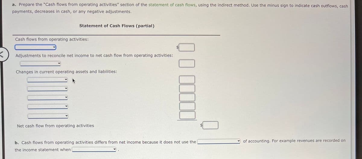 a. Prepare the "Cash flows from operating activities" section of the statement of cash flows, using the indirect method. Use the minus sign to indicate cash outflows, cash
payments, decreases in cash, or any negative adjustments.
Statement of Cash Flows (partial)
Cash flows from operating activities:
Adjustments to reconcile net income to net cash flow from operating activities:
Changes in current operating assets and liabilities:
Net cash flow from operating activities
b. Cash flows from operating activities differs from net income because it does not use the
the income statement when
of accounting. For example revenues are recorded on