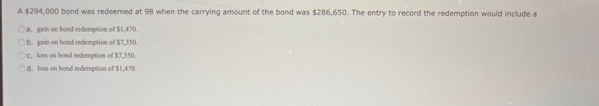 A $294,000 bond was redeemed at 98 when the carrying amount of the bond was $286,650. The entry to record the redemption would include a
Oa. gain on bond redemption of $1,470.
Ob. gain on bond redemption of $7,350.
Oc. loss on bond redemption of $7,350.
Od. loss on bond redemption of $1,470.