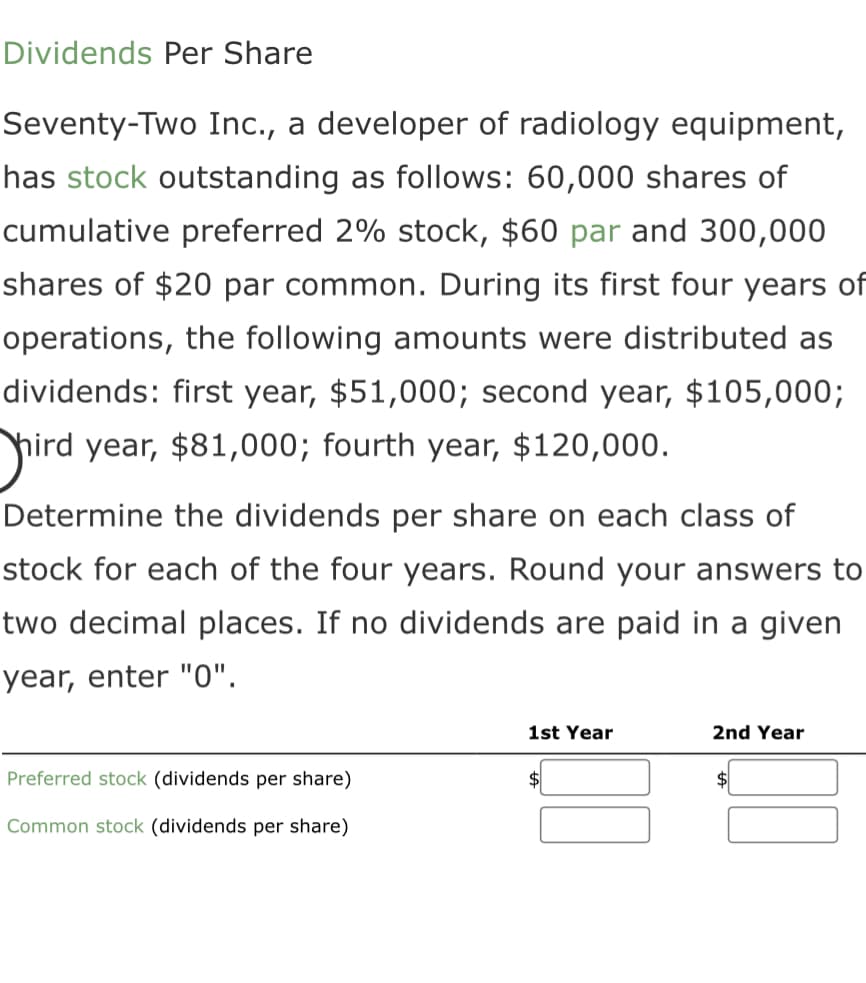 Dividends Per Share
Seventy-Two Inc., a developer of radiology equipment,
has stock outstanding as follows: 60,000 shares of
cumulative preferred 2% stock, $60 par and 300,000
shares of $20 par common. During its first four years of
operations, the following amounts were distributed as
dividends: first year, $51,000; second year, $105,000;
hird year, $81,000; fourth year, $120,000.
Determine the dividends per share on each class of
stock for each of the four years. Round your answers to
two decimal places. If no dividends are paid in a given
year, enter "0".
Preferred stock (dividends per share)
Common stock (dividends per share)
1st Year
$
2nd Year
$