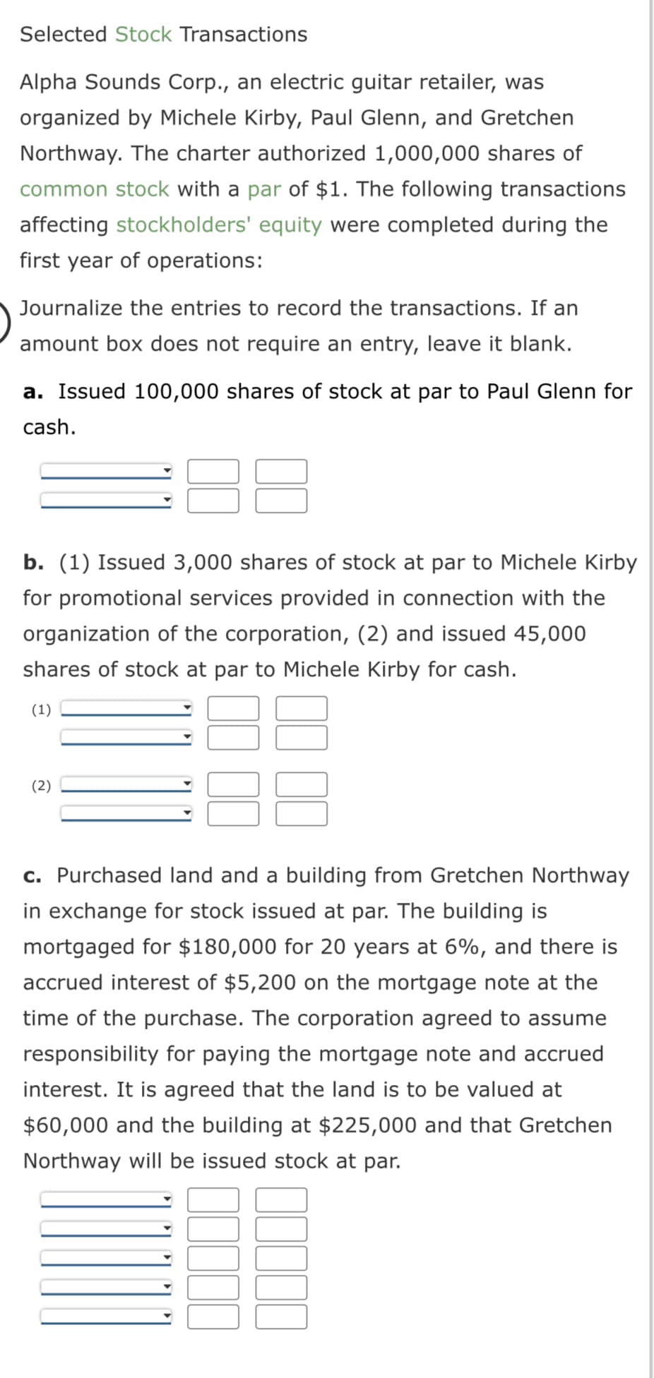 Selected Stock Transactions
Alpha Sounds Corp., an electric guitar retailer, was
organized by Michele Kirby, Paul Glenn, and Gretchen
Northway. The charter authorized 1,000,000 shares of
common stock with a par of $1. The following transactions
affecting stockholders' equity were completed during the
first year of operations:
Journalize the entries to record the transactions. If an
amount box does not require an entry, leave it blank.
a. Issued 100,000 shares of stock at par to Paul Glenn for
cash.
8
b. (1) Issued 3,000 shares of stock at par to Michele Kirby
for promotional services provided in connection with the
organization of the corporation, (2) and issued 45,000
shares of stock at par to Michele Kirby for cash.
(1)
(2)
c. Purchased land and a building from Gretchen Northway
in exchange for stock issued at par. The building is
mortgaged for $180,000 for 20 years at 6%, and there is
accrued interest of $5,200 on the mortgage note at the
time of the purchase. The corporation agreed to assume
responsibility for paying the mortgage note and accrued
interest. It is agreed that the land is to be valued at
$60,000 and the building at $225,000 and that Gretchen
Northway will be issued stock at par.