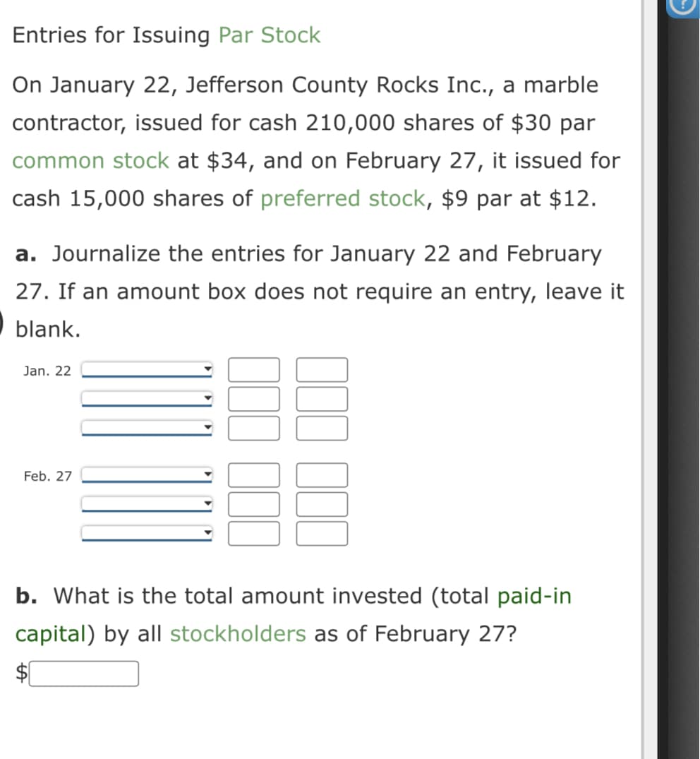 Entries for Issuing Par Stock
On January 22, Jefferson County Rocks Inc., a marble
contractor, issued for cash 210,000 shares of $30 par
common stock at $34, and on February 27, it issued for
cash 15,000 shares of preferred stock, $9 par at $12.
a. Journalize the entries for January 22 and February
27. If an amount box does not require an entry, leave it
blank.
Jan. 22
Feb. 27
b. What is the total amount invested (total paid-in
capital) by all stockholders as of February 27?
→