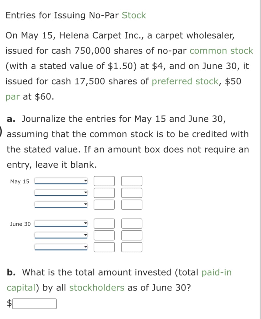 Entries for Issuing No-Par Stock
On May 15, Helena Carpet Inc., a carpet wholesaler,
issued for cash 750,000 shares of no-par common stock
(with a stated value of $1.50) at $4, and on June 30, it
issued for cash 17,500 shares of preferred stock, $50
par at $60.
a. Journalize the entries for May 15 and June 30,
assuming that the common stock is to be credited with
the stated value. If an amount box does not require an
entry, leave it blank.
May 15
June 30
b. What is the total amount invested (total paid-in
capital) by all stockholders as of June 30?