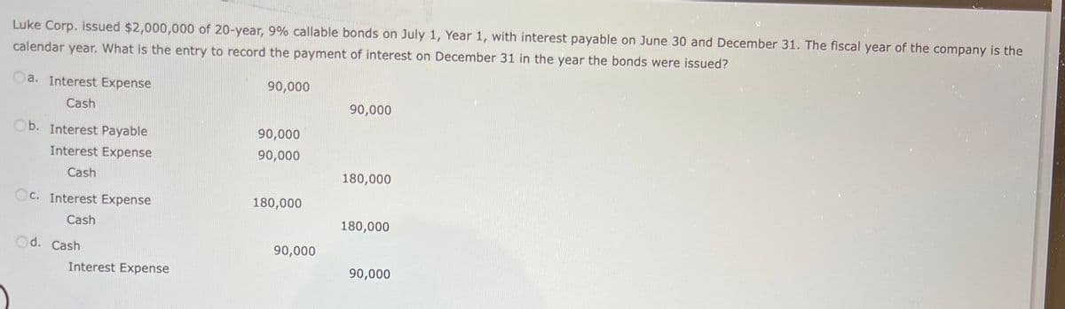 Luke Corp. issued $2,000,000 of 20-year, 9% callable bonds on July 1, Year 1, with interest payable on June 30 and December 31. The fiscal year of the company is the
calendar year. What is the entry to record the payment of interest on December 31 in the year the bonds were issued?
a. Interest Expense
Cash
Ob. Interest Payable
Interest Expense
Cash
Oc. Interest Expense
Cash
d. Cash
Interest Expense
90,000
90,000
90,000
180,000
90,000
90,000
180,000
180,000
90,000