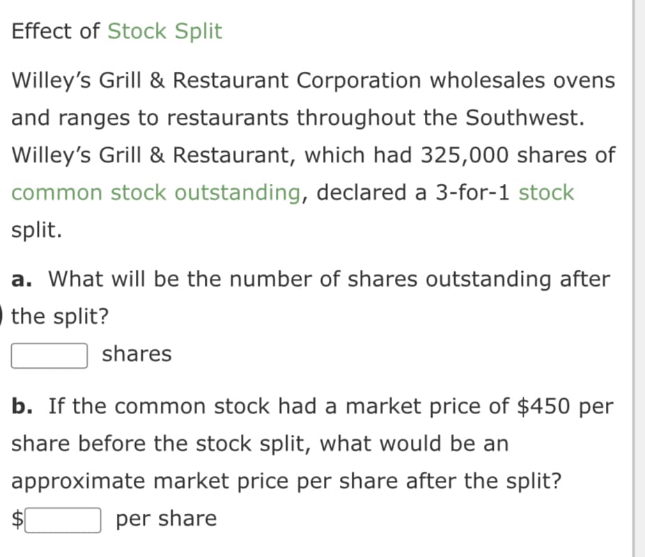 Effect of Stock Split
Willey's Grill & Restaurant Corporation wholesales ovens
and ranges to restaurants throughout the Southwest.
Willey's Grill & Restaurant, which had 325,000 shares of
common stock outstanding, declared a 3-for-1 stock
split.
a. What will be the number of shares outstanding after
the split?
shares
b. If the common stock had a market price of $450 per
share before the stock split, what would be an
approximate market price per share after the split?
per share
LA