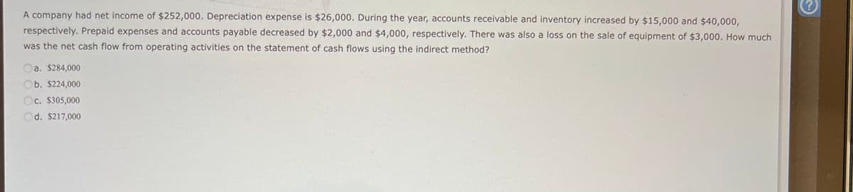 A company had net income of $252,000. Depreciation expense is $26,000. During the year, accounts receivable and inventory increased by $15,000 and $40,000,
respectively. Prepaid expenses and accounts payable decreased by $2,000 and $4,000, respectively. There was also a loss on the sale of equipment of $3,000. How much
was the net cash flow from operating activities on the statement of cash flows using the indirect method?
a. $284,000
Ob. $224,000
Oc. $305,000
d. $217,000
?