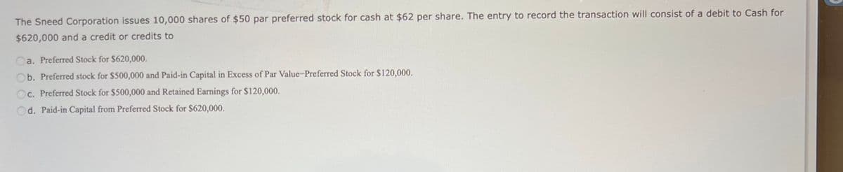 The Sneed Corporation issues 10,000 shares of $50 par preferred stock for cash at $62 per share. The entry to record the transaction will consist of a debit to Cash for
$620,000 and a credit or credits to
a. Preferred Stock for $620,000.
Ob. Preferred stock for $500,000 and Paid-in Capital in Excess of Par Value-Preferred Stock for $120,000.
Oc. Preferred Stock for $500,000 and Retained Earnings for $120,000.
Od. Paid-in Capital from Preferred Stock for $620,000.