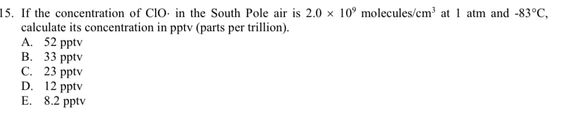 15. If the concentration of ClO: in the South Pole air is 2.0 × 10° molecules/cm3 at 1 atm and -83°C,
calculate its concentration in pptv (parts per trillion).
A. 52 pptv
В. 33 ptv
С. 23 pptv
D. 12 pptv
E. 8.2 pptv

