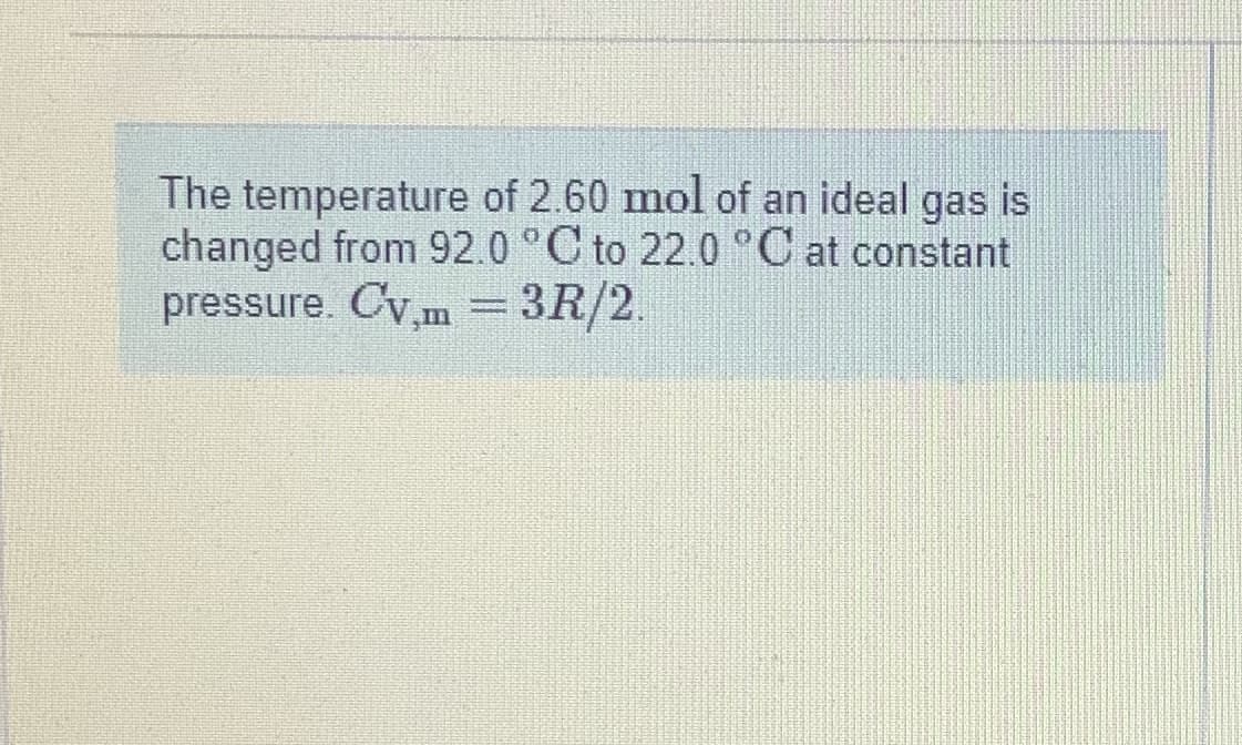 The temperature of 2.60 mol of an ideal gas is
changed from 92.0 °C to 22.0 °C at constant
pressure. Cy,m = 3R/2.
