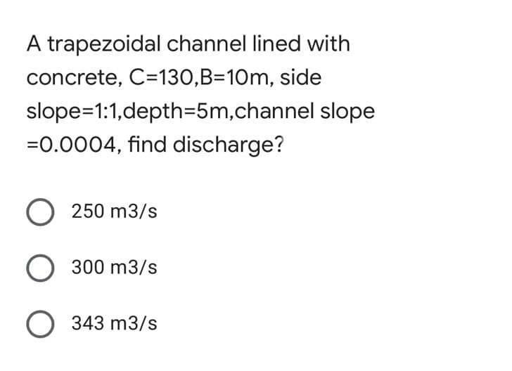 A trapezoidal channel lined with
concrete, C=130,B=10m, side
slope=1:1,depth=5m,channel slope
=0.0004, find discharge?
O 250 m3/s
O 300 m3/s
O 343 m3/s
