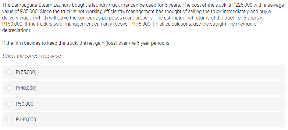 The Sampaguita Steam Laundry bought a laundry truck that can be used for 5 years. The cost of the truck is P225,000 with a salvage
value of P35,000. Since the truck is not working efficiently, management has thought of selling the truck immediately and buy a
delivery wagon which will serve the company's purposes more properly. The estimated net returns of the truck for 5 years is
P150,000. If the truck is sold, management can only recover P175,000. (In all calculations, use the straight line method of
depreciation)
If the firm decides to keep the truck, the net gain (loss) over the 5-year period is
Select the correct response:
P(75,000)
OP(40,000)
P50,000
P140,000