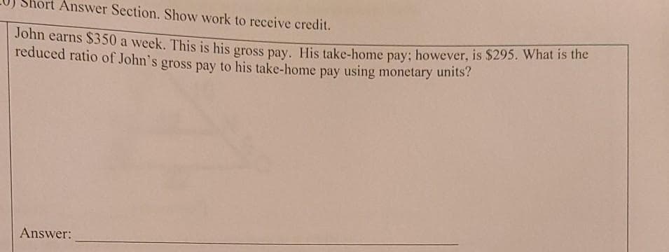 hort Answer Section. Show work to receive credit.
Jonn earns S350 a week. This is his gross pay. His take-home pay; however, is $295. What is the
reduced ratio of John's gross pay to his take-home pay using monetary units?
Answer:
