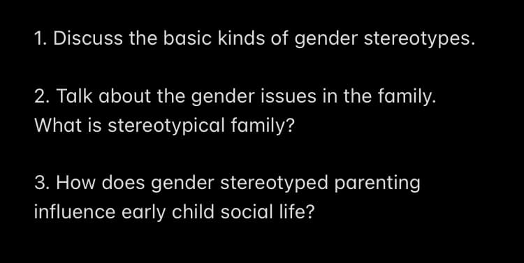 1. Discuss the basic kinds of gender stereotypes.
2. Talk about the gender issues in the family.
What is stereotypical family?
3. How does gender stereotyped parenting
influence early child social life?
