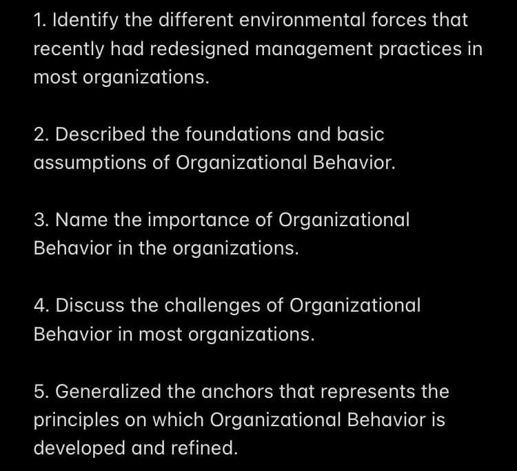 1. Identify the different environmental forces that
recently had redesigned management practices in
most organizations.
2. Described the foundations and basic
assumptions of Organizational Behavior.
3. Name the importance of Organizational
Behavior in the organizations.
4. Discuss the challenges of Organizational
Behavior in most organizations.
5. Generalized the anchors that represents the
principles on which Organizational Behavior is
developed and refined.
