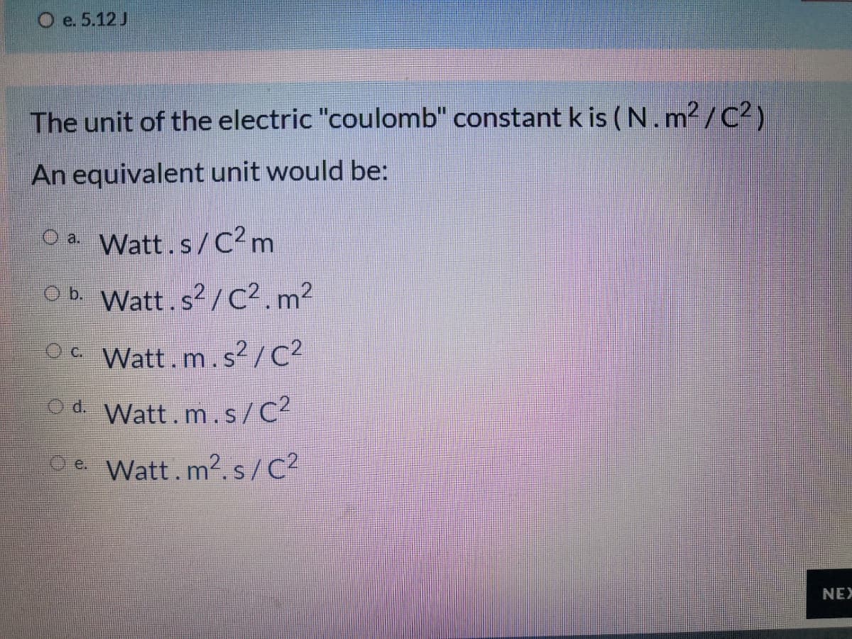 O e. 5.12J
The unit of the electric "coulomb" constant k is (N.m2 /C2)
An equivalent unit would be:
O a. Watt.s/C2m
Ob. Watt.s?/c². m²
C Watt.m.s?/C?
d. Watt.m.s/C2
Oe Watt.m2.s/C?
NEX
