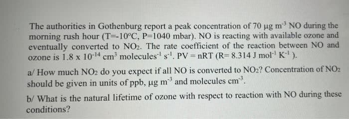 The authorities in Gothenburg report a peak concentration of 70 ug m NO during the
morning rush hour (T=-10°C, P=1040 mbar). NO is reacting with available ozone and
eventually converted to NO2. The rate coefficient of the reaction between NO and
ozone is 1.8 x 10-14 cm molecules s. PV = nRT (R= 8.314 J mol- K).
al How much NO2 do you expect if all NO is converted to NO2? Concentration of NO2
should be given in units of ppb, ug m3 and molecules cm.
b/ What is the natural lifetime of ozone with respect to reaction with NO during these
conditions?
