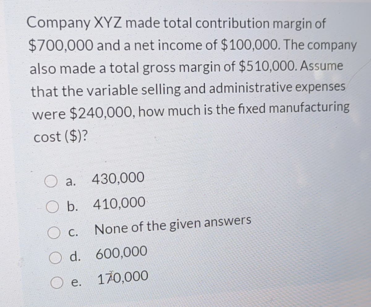Company XYZ made total contribution margin of
$700,000 and a net income of $100,000. The company
also made a total gross margin of $510,000. Assume
that the variable selling and administrative expenses
were $240,000, how much is the fixed manufacturing
cost ($)?
O a.
430,000
O b. 410,000
O c.
None of the given answers
O d. 600,000
е.
170,000
