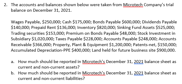 2. The accounts and balances shown below were taken from Microtech Company's trial
balance on December 31, 2021.
Wages Payable, $250,000; Cash $175,000; Bonds Payable $600,000; Dividends Payable
$140,000; Prepaid Rent $136,000; Inventory $820,000; Sinking Fund Assets $525,000;
Trading securities $153,000; Premium on Bonds Payable $48,000; Stock Investment in
Subsidiary $1,020,000; Taxes Payable $228,000; Accounts Payable $248,000; Accounts
Receivable $366,000; Property, Plant & Equipment $1,200,000; Patents-net, $150,000;
Accumulated Depreciation-PPE $400,000; Land held for future business site $900,000.
a. How much should be reported in Microtech's December 31, 2021 balance sheet as
current and non-current assets?
b. How much should be reported in Microtech's December 31, 2021 balance sheet as
current and non-current liabilities?
