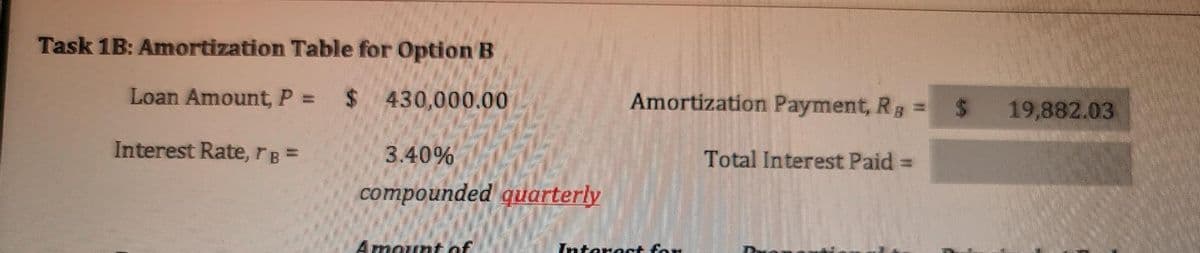 Task 1B: Amortization Table for Option B
Loan Amount, P = $ 430,000.00
Amortization Payment, Rg =
19,882.03
Interest Rate, rB =
3.40%
Total Interest Paid
compounded quarterly
Amount of
Interast for
%24
