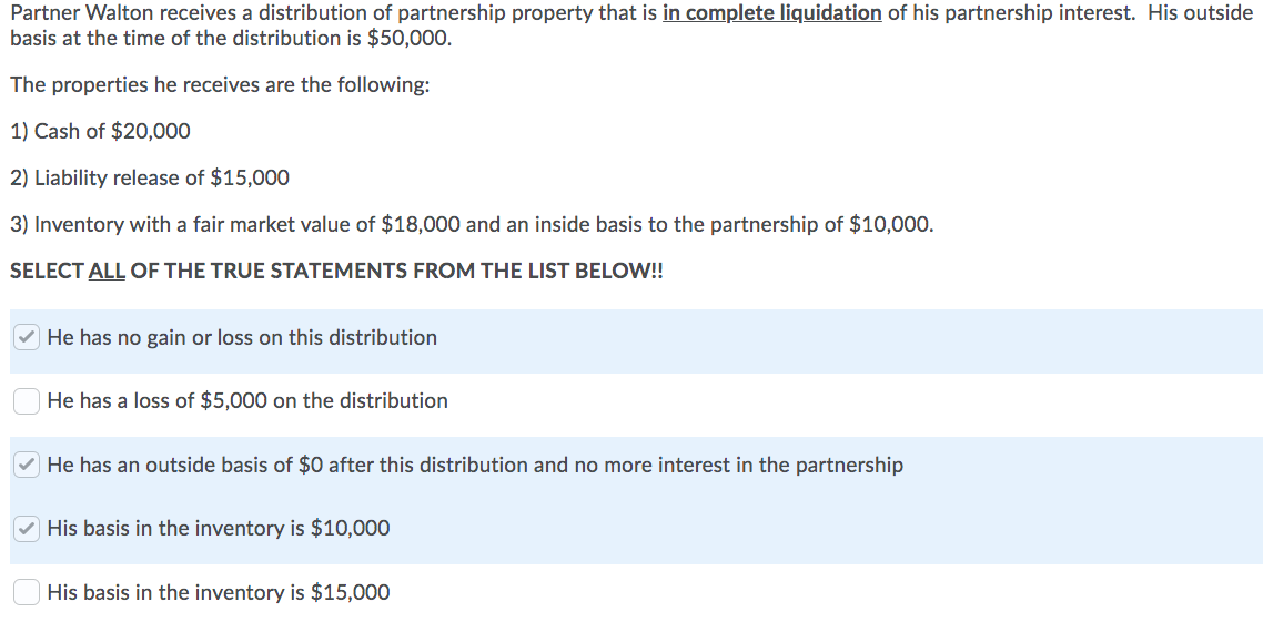 Partner Walton receives a distribution of partnership property that is in complete liquidation of his partnership interest. His outside
basis at the time of the distribution is $50,000.
The properties he receives are the following:
1) Cash of $20,000
2) Liability release of $15,000
3) Inventory with a fair market value of $18,000 and an inside basis to the partnership of $10,000.
SELECT ALL OF THE TRUE STATEMENTS FROM THE LIST BELOW!!
He has no gain or loss on this distribution
He has a loss of $5,000 on the distribution
He has an outside basis of $0 after this distribution and no more interest in the partnership
His basis in the inventory is $10,000
His basis in the inventory is $15,000
