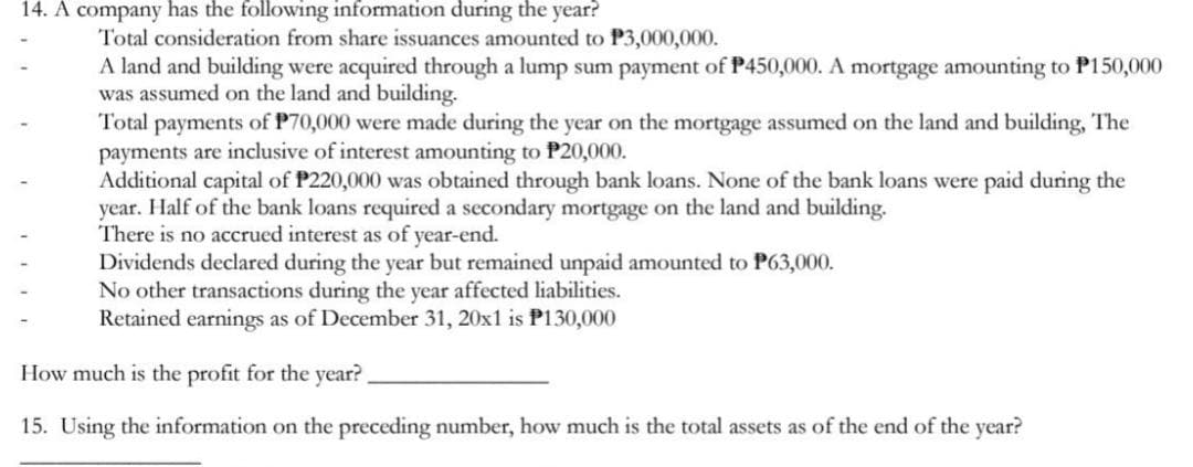 14. A company has the following information during the year?
Total consideration from share issuances amounted to P3,000,000.
A land and building were acquired through a lump sum payment of P450,000. A mortgage amounting to P150,000
was assumed on the land and building.
Total payments of P70,000 were made during the year on the mortgage assumed on the land and building, The
payments are inclusive of interest amounting to P20,000.
Additional capital of P220,000 was obtained through bank loans. None of the bank loans were paid during the
year. Half of the bank loans required a secondary mortgage on the land and building.
There is no accrued interest as of year-end.
Dividends declared during the year but remained unpaid amounted to P63,000.
No other transactions during the year affected liabilities.
Retained earnings as of December 31, 20x1 is P130,000
How much is the profit for the year?
15. Using the information on the preceding number, how much is the total assets as of the end of the year?
