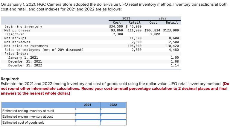 On January 1, 2021, HGC Camera Store adopted the dollar-value LIFO retail inventory method. Inventory transactions at both
cost and retail, and cost indexes for 2021 and 2022 are as follows:
2022
Retail
Cost
2021
Cost
Retail
Beginning inventory
Net purchases
$34,500 $ 46,000
93,860
2,300
111,000 $106, 834 $123,900
2,800
Freight-in
Net markups
Net markdowns
11,500
2,300
106,000
2,800
8,600
2,500
110,420
4,480
Net sales to customers
Sales to employees (net of 20% discount)
Price Index:
January 1, 2021
December 31, 2021
December 31, 2022
1.00
1. 08
1.14
Required:
Estimate the 2021 and 2022 ending inventory and cost of goods sold using the dollar-value LIFO retail inventory method. (Do
not round other intermediate calculations. Round your cost-to-retail percentage calculation to 2 decimal places and final
answers to the nearest whole dollar.)
2021
2022
Estimated ending inventory at retail
Estimated ending inventory at cost
Estimated cost of goods sold
