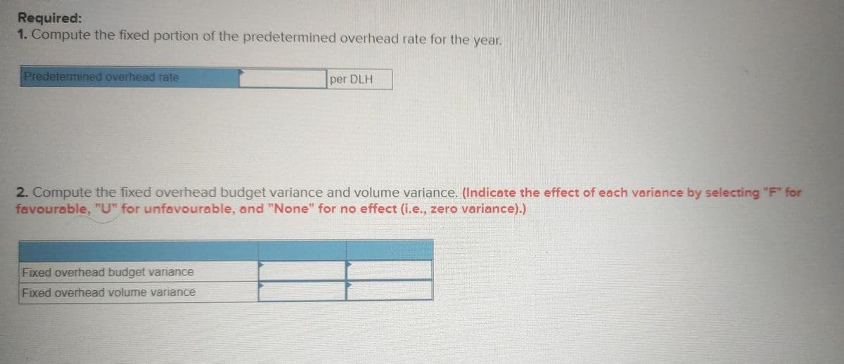 Required:
1. Compute the fixed portion of the predetermined overhead rate for the year.
Predetermined overhead rate
per DLH
2. Compute the fixed overhead budget variance and volume variance. (Indicate the effect of each variance by selecting "F" for
favourable, "U" for unfavourable, and "None" for no effect (i.e., zero variance).)
Fixed overhead budget variance
Fixed overhead volume variance
