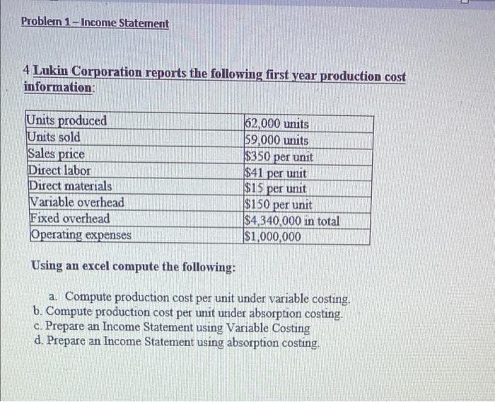 Problem 1-Income Staterment
4 Lukin Corporation reports the following first year production cost
information:
Units produced
Units sold
Sales price
Direct labor
Direct materials
Variable overhead
Fixed overhead
Operating expenses
62,000 units
59,000 units
$350 per unit
$41 per unit
$15 per unit
$150 per unit
$4,340,000 in total
$1,000,000
Using an excel compute the following:
a. Compute production cost per unit under variable costing.
b. Compute production cost per unit under absorption costing.
c. Prepare an Income Statement using Variable Costing
d. Prepare an Income Statement using absorption costing.
