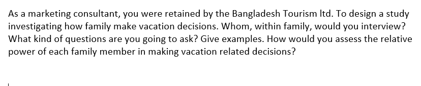 As a marketing consultant, you were retained by the Bangladesh Tourism Itd. To design a study
investigating how family make vacation decisions. Whom, within family, would you interview?
What kind of questions are you going to ask? Give examples. How would you assess the relative
power of each family member in making vacation related decisions?
