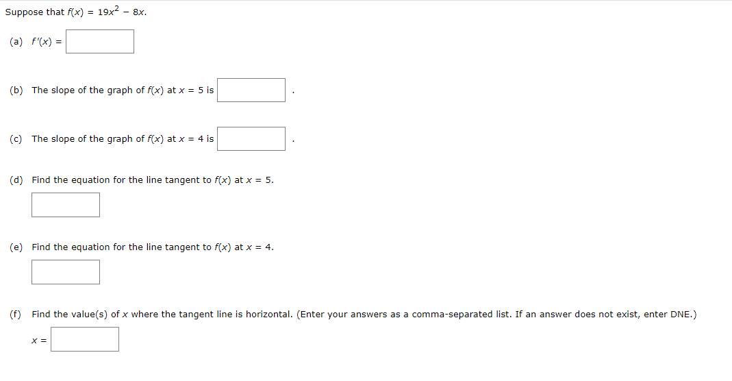 Suppose that f(x) = 19x² - 8x.
(a) f'(x) =
(b) The slope of the graph of f(x) at x = 5 is
(c) The slope of the graph of f(x) at x = 4 is
(d) Find the equation for the line tangent to f(x) at x = 5.
(e) Find the equation for the line tangent to f(x) at x = 4.
(f) Find the value(s) of x where the tangent line is horizontal. (Enter your answers as a comma-separated list. If an answer does not exist, enter DNE.)
X =