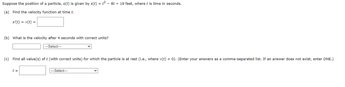 Suppose
the position of a particle, s(t) is given by s(t) = t² - 8t + 19 feet, where t is time in seconds.
(a) Find the velocity function at time t.
s'(t) = v(t) =
(b) What is the velocity after 4 seconds with correct units?
---Select---
(c) Find all value(s) of t (with correct units) for which the particle is at rest (i.e., where v(t) = 0). (Enter your answers as a comma-separated list. If an answer does not exist, enter DNE.)
t =
---Select---