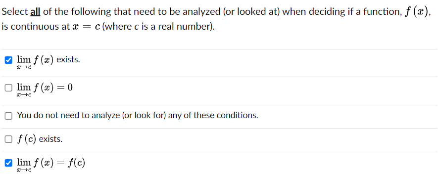 Select all of the following that need to be analyzed (or looked at) when deciding if a function, ƒ (x),
is continuous at x = c (where c is a real number).
✔lim f (x) exists.
x→C
lim f(x) = 0
→→C
You do not need to analyze (or look for) any of these conditions.
Of (c) exists.
lim f(x) = f(c)
→→C