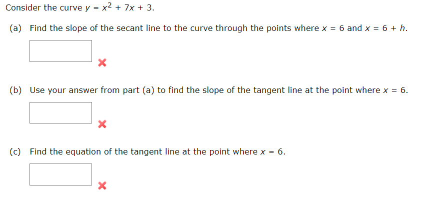 Consider the curve y = x² + 7x + 3.
(a) Find the slope of the secant line to the curve through the points where x = 6 and x = 6 + h.
X
(b) Use your answer from part (a) to find the slope of the tangent line at the point where x = : 6.
X
(c) Find the equation of the tangent line at the point where x =
= 6.
X