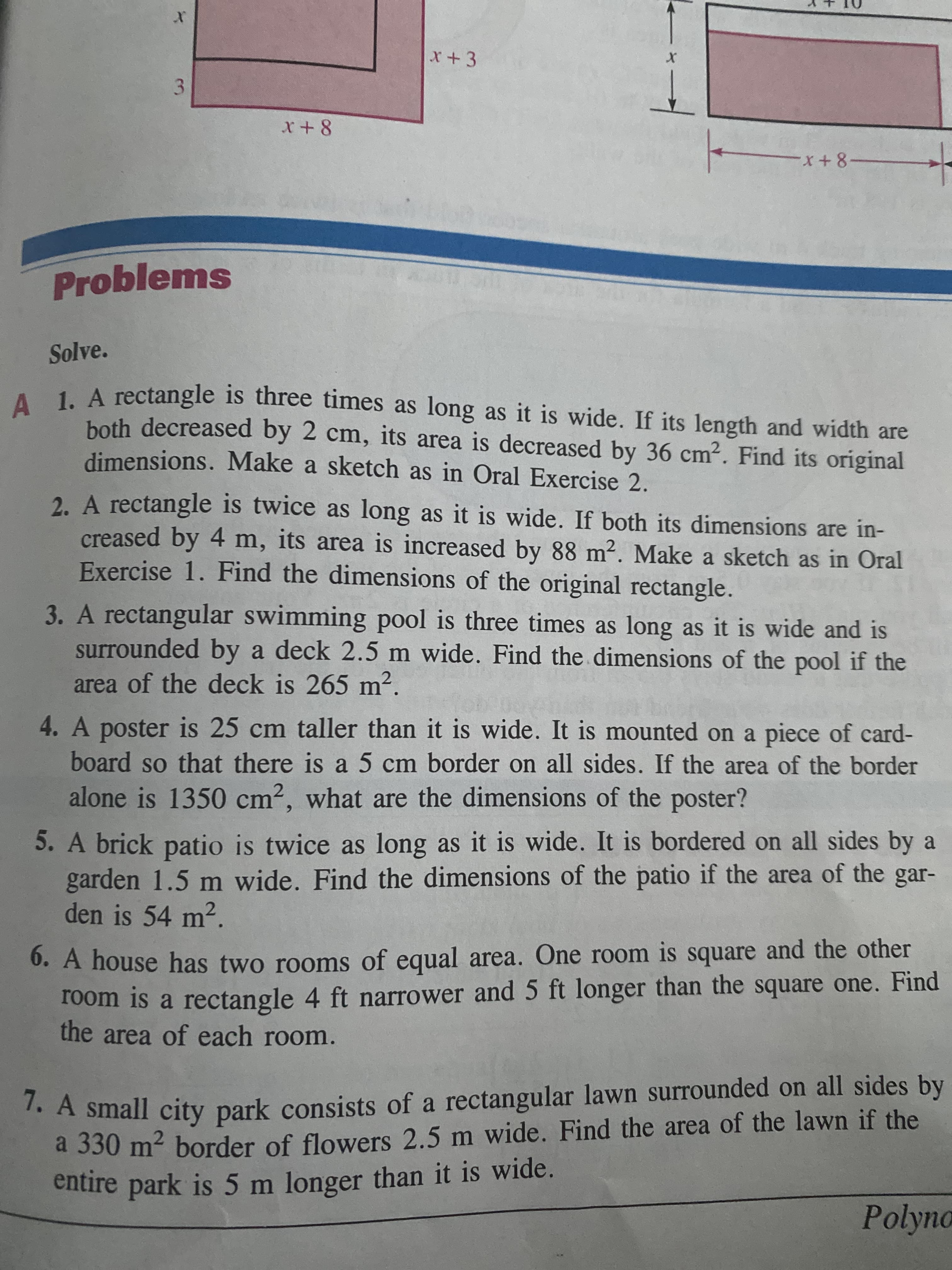 3.
X+3
x+-
Problems
Solve.
4LA rectangle is three times as long as it is wide. If its length and width are
both decreased by 2 cm, its area is decreased by 36 cm2. Find its original
dimensions. Make a sketch as in Oral Exercise 2.
2. A rectangle is twice as long as it is wide. If both its dimensions are in-
creased by 4 m, its area is increased by 88 m². Make a sketch as in Oral
Exercise 1. Find the dimensions of the original rectangle.
3. A rectangular swimming pool is three times as long as it is wide and is
surrounded by a deck 2.5 m wide. Find the dimensions of the pool if the
area of the deck is 265 m2.
4. A poster is 25 cm taller than it is wide. It is mounted on a piece of card-
board so that there is a 5 cm border on all sides. If the area of the border
alone is 1350 cm2, what are the dimensions of the poster?
5. A brick patio is twice as long as it is wide. It is bordered on all sides by a
garden 1.5 m wide. Find the dimensions of the patio if the area of the gar-
den is 54 m2.
0. A house has two rooms of equal area. One room is square and the other
room is a rectangle 4 ft narrower and 5 ft longer than the square one. Find
the area of each room.
. A small city park consists of a rectangular lawn surrounded on all sides by
a 330 m² border of flowers 2.5 m wide. Find the area of the lawn if the
entire park is 5 m longer than it is wide.
Polyno
