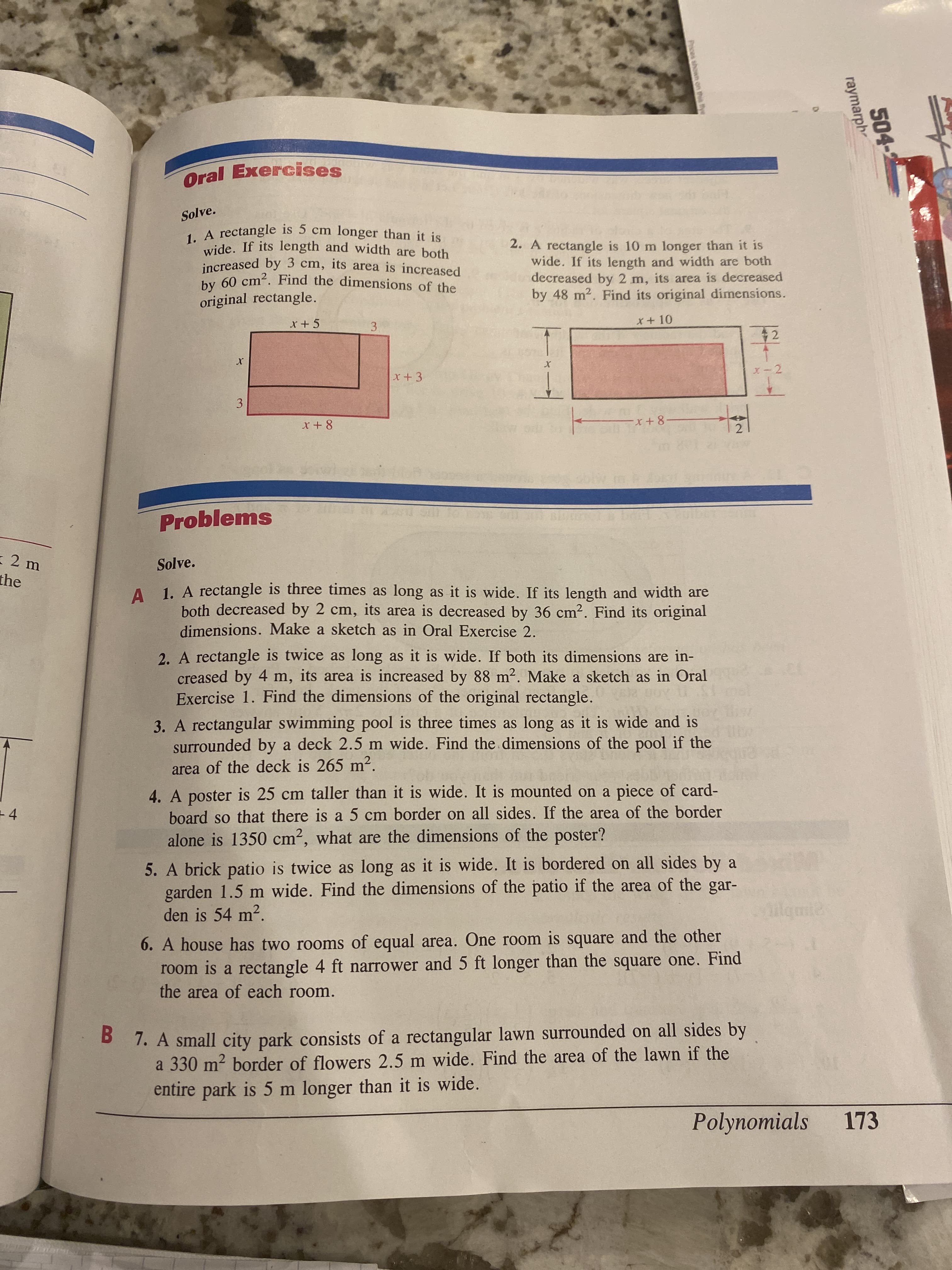 504-
raymarph-
Pces shown on this ye
2)
Oral Exercises
Solve.
2. A rectangle is 10 m longer than it is
wide. If its length and width are both
decreased by 2 m, its area is decreased
by 48 m2. Find its original dimensions.
increased by 3 cm, its area is increased
original rectangle.
x+ 10
42
3.
3.
Problems
-2 m
Solve.
the
A 1. A rectangle is three times as long as it is wide. If its length and width are
both decreased by 2 cm, its area is decreased by 36 cm2. Find its original
dimensions. Make a sketch as in Oral Exercise 2.
2. A rectangle is twice as long as it is wide. If both its dimensions are in-
creased by 4 m, its area is increased by 88 m2. Make a sketch as in Oral
Exercise 1. Find the dimensions of the original rectangle.
3. A rectangular swimming pool is three times as long as it is wide and is
surrounded by a deck 2.5 m wide. Find the dimensions of the pool if the
area of the deck is 265 m2.
4. A poster is 25 cm taller than it is wide. It is mounted on a piece of card-
board so that there is a 5 cm border on all sides. If the area of the border
alone is 1350 cm², what are the dimensions of the poster?
+4
5. A brick patio is twice as long as it is wide. It is bordered on all sides by a
garden 1.5 m wide. Find the dimensions of the patio if the area of the gar-
den is 54 m?.
6. A house has two rooms of equal area. One room is square and the other
room is a rectangle 4 ft narrower and 5 ft longer than the square one. Find
the area of each room.
B 7. A small city park consists of a rectangular lawn surrounded on all sides by
a 330 m2 border of flowers 2.5 m wide. Find the area of the lawn if the
entire park is 5 m longer than it is wide.
Polynomials
173
