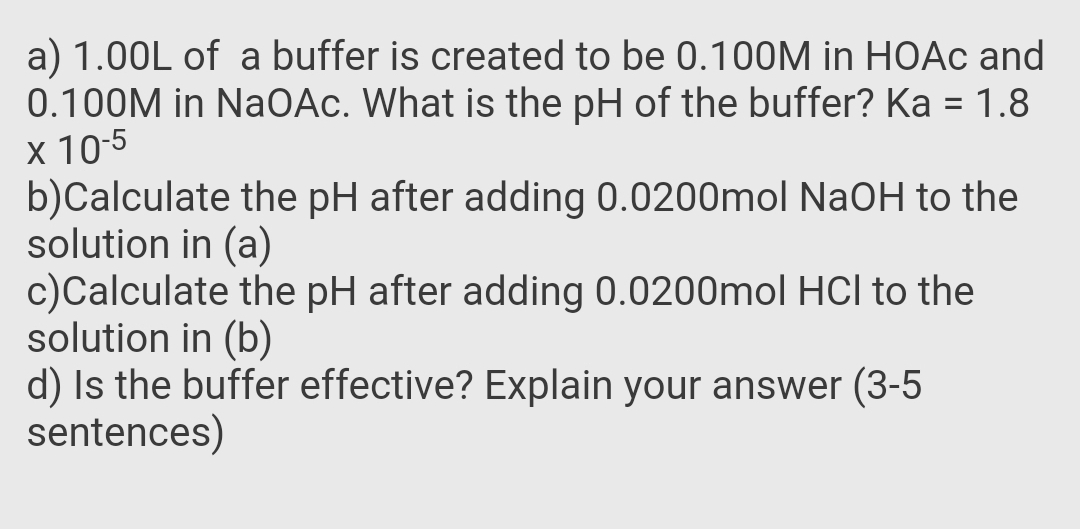 a) 1.00L of a buffer is created to be 0.100M in HOAC and
0.100M in NaOAc. What is the pH of the buffer? Ka = 1.8
x 10-5
b)Calculate the pH after adding 0.0200mol NaOH to the
solution in (a)
c)Calculate the pH after adding 0.0200mol HCI to the
solution in (b)
d) Is the buffer effective? Explain your answer (3-5
sentences)
%3D
